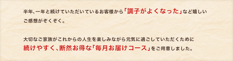 半年、一年と続けていただいているお客様から「調子がよくなった」など嬉しいご感想がぞくぞく。大切なご家族がこれからの人生を楽しみながら元気に過ごしていただくために続けやすく、断然お得な「毎月お届けコース」をご用意しました。