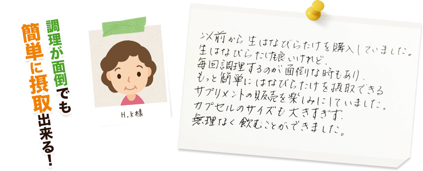 H.K様:調理が面倒でも簡単に摂取出来る!/以前から生はなびらたけを購入していました。生はなびらたけも良いけれど、毎回調理するのが面倒な時もあり、もっと簡単にはなびらたけを摂取できるサプリメントの販売を楽しみにしていました。カプセルのサイズも大きすぎず、無理なく飲むことが出来ました。