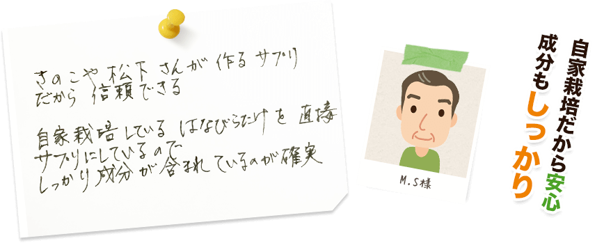 M.S様:自家栽培だから安心成分もしっかり/きのこや松下さんが作るサプリだから信頼できる。自家栽培しているはなびらたけを直接サプリにしているので、しっかり成分が含まれているのが確実。