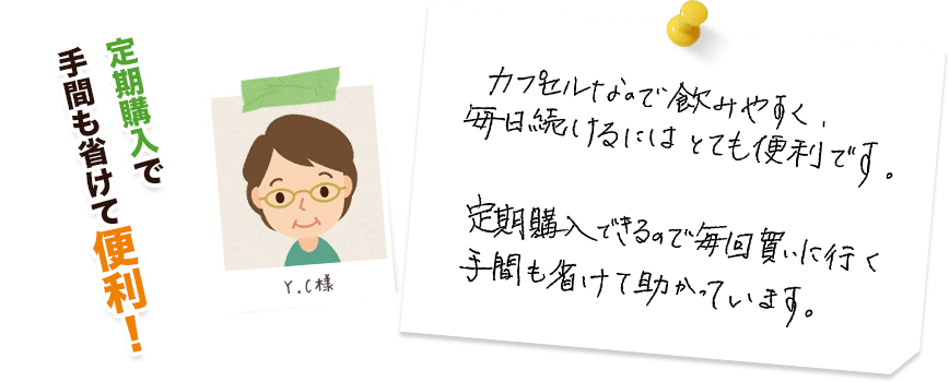 Y.C様:定期購入で手間も省けて便利!/カプセルなので飲みやすく、毎日続けるにはとても便利です。定期購入できるので毎回買いに行く手間も省けて助かっています。